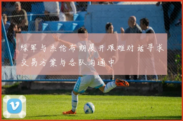 绿军与杰伦布朗展开艰难对话寻求交易方案与各队沟通中