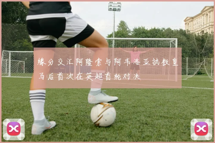缘分交汇阿隆索与阿韦洛亚执教皇马后首次在英超首轮对决